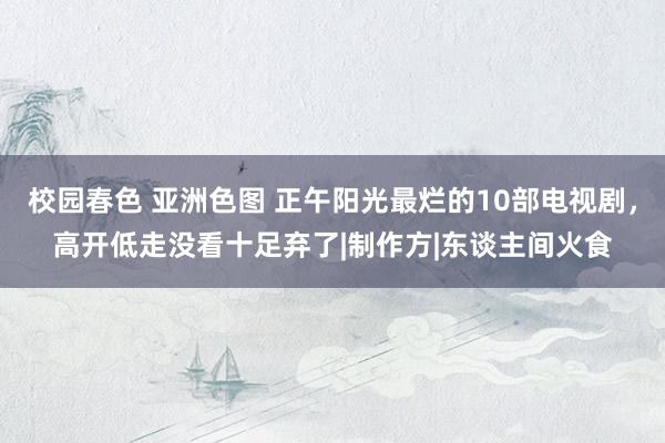 校园春色 亚洲色图 正午阳光最烂的10部电视剧，高开低走没看十足弃了|制作方|东谈主间火食