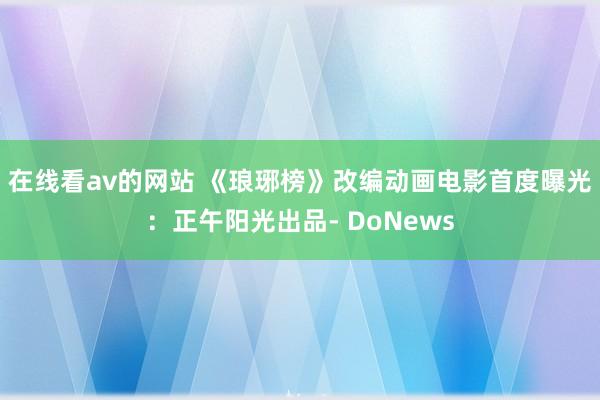 在线看av的网站 《琅琊榜》改编动画电影首度曝光：正午阳光出品- DoNews