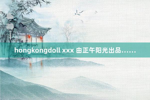 hongkongdoll xxx 由正午阳光出品……