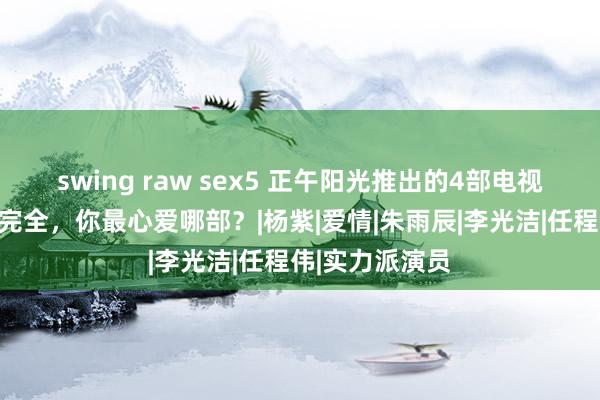 swing raw sex5 正午阳光推出的4部电视剧，部部看点完全，你最心爱哪部？|杨紫|爱情|朱雨辰|李光洁|任程伟|实力派演员