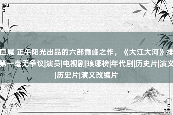 巨屌 正午阳光出品的六部巅峰之作，《大江大河》排倒数，第一毫无争议|演员|电视剧|琅琊榜|年代剧|历史片|演义改编片