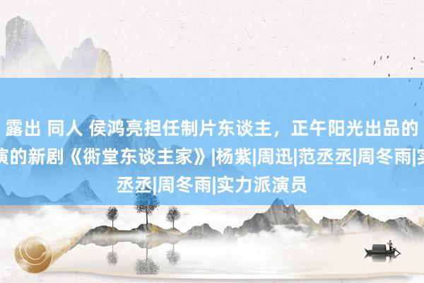 露出 同人 侯鸿亮担任制片东谈主，正午阳光出品的关晓彤主演的新剧《衖堂东谈主家》|杨紫|周迅|范丞丞|周冬雨|实力派演员