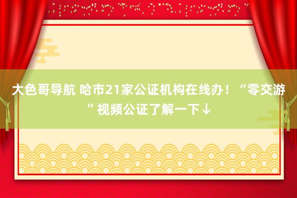 大色哥导航 哈市21家公证机构在线办！“零交游”视频公证了解一下↓