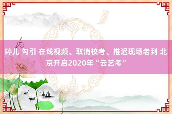 婷儿 勾引 在线视频、取消校考、推迟现场老到 北京开启2020年“云艺考”