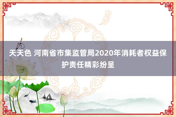 天天色 河南省市集监管局2020年消耗者权益保护责任精彩纷呈