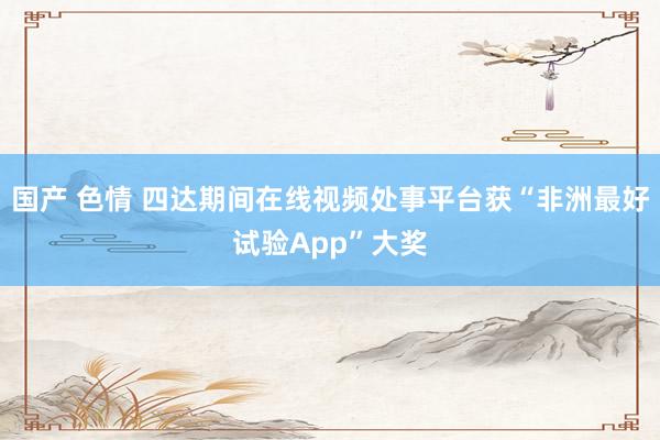 国产 色情 四达期间在线视频处事平台获“非洲最好试验App”大奖