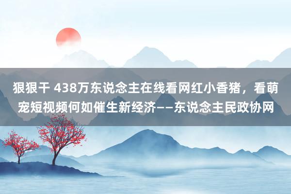 狠狠干 438万东说念主在线看网红小香猪，看萌宠短视频何如催生新经济——东说念主民政协网