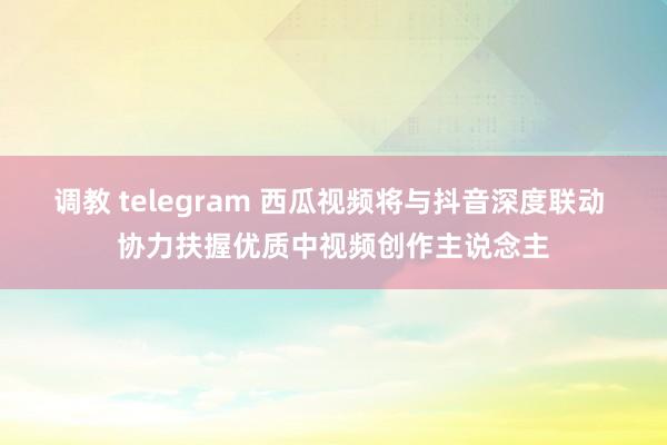 调教 telegram 西瓜视频将与抖音深度联动 协力扶握优质中视频创作主说念主