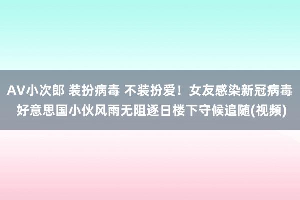 AV小次郎 装扮病毒 不装扮爱！女友感染新冠病毒 好意思国小伙风雨无阻逐日楼下守候追随(视频)