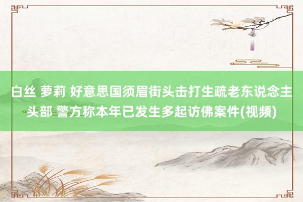 白丝 萝莉 好意思国须眉街头击打生疏老东说念主头部 警方称本年已发生多起访佛案件(视频)