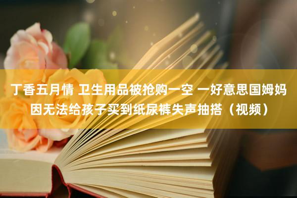 丁香五月情 卫生用品被抢购一空 一好意思国姆妈因无法给孩子买到纸尿裤失声抽搭（视频）